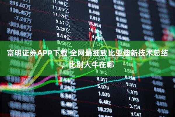 富明证券APP下载 全网最细致比亚迪新技术总结，比别人牛在哪