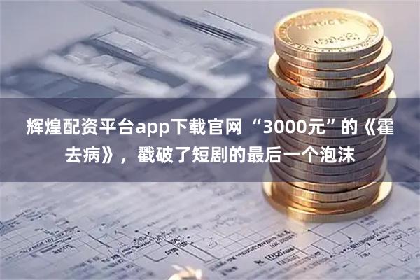 辉煌配资平台app下载官网 “3000元”的《霍去病》，戳破了短剧的最后一个泡沫