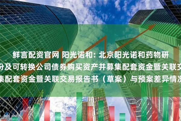 鲜言配资官网 阳光诺和: 北京阳光诺和药物研究股份有限公司发行股份及可转换公司债券购买资产并募集配套资金暨关联交易报告书（草案）与预案差异情况对照表