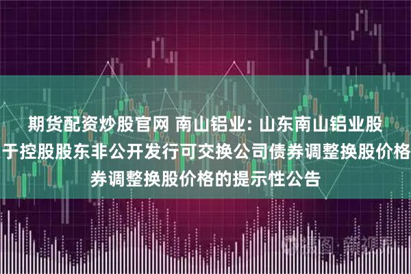 期货配资炒股官网 南山铝业: 山东南山铝业股份有限公司关于控股股东非公开发行可交换公司债券调整换股价格的提示性公告