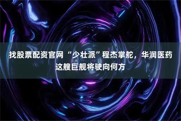 找股票配资官网 “少壮派”程杰掌舵，华润医药这艘巨舰将驶向何方