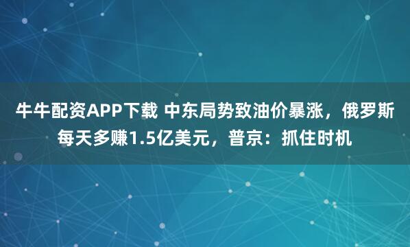 牛牛配资APP下载 中东局势致油价暴涨，俄罗斯每天多赚1.5亿美元，普京：抓住时机