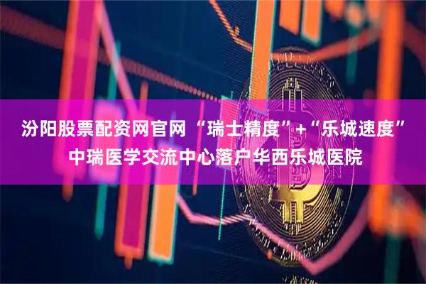 汾阳股票配资网官网 “瑞士精度”+“乐城速度” 中瑞医学交流中心落户华西乐城医院