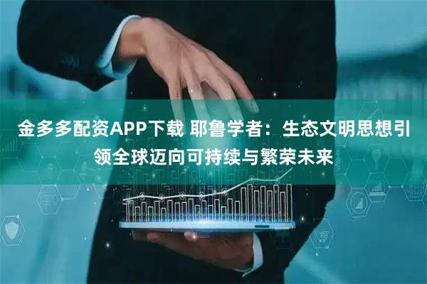 金多多配资APP下载 耶鲁学者：生态文明思想引领全球迈向可持续与繁荣未来