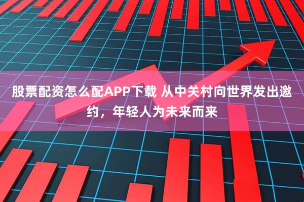 股票配资怎么配APP下载 从中关村向世界发出邀约，年轻人为未来而来