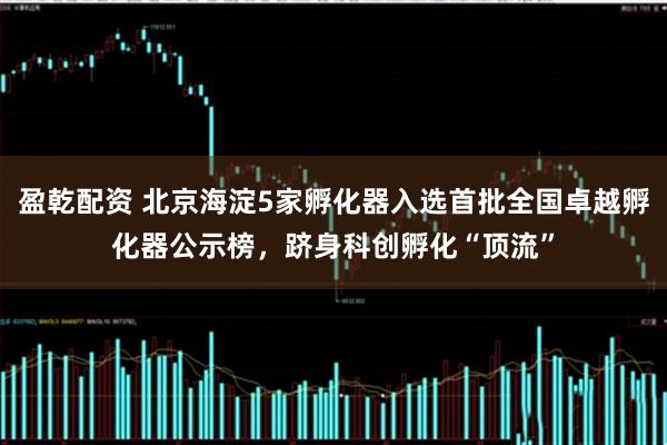 盈乾配资 北京海淀5家孵化器入选首批全国卓越孵化器公示榜，跻身科创孵化“顶流”