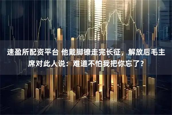 速盈所配资平台 他戴脚镣走完长征，解放后毛主席对此人说：难道不怕我把你忘了？