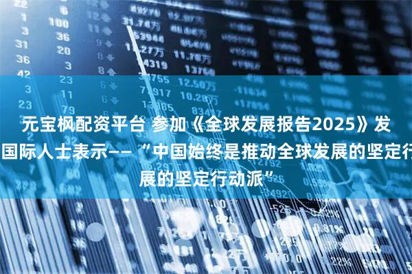 元宝枫配资平台 参加《全球发展报告2025》发布会的国际人士表示—— “中国始终是推动全球发展的坚定行动派”