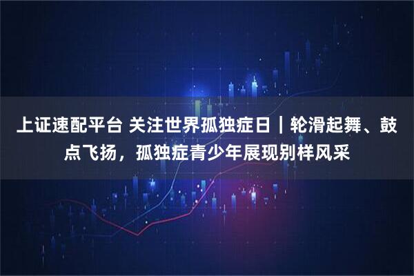 上证速配平台 关注世界孤独症日｜轮滑起舞、鼓点飞扬，孤独症青少年展现别样风采