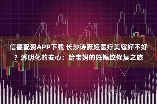 信德配资APP下载 长沙诗薇娅医疗美容好不好？透明化的安心：给宝妈的妊娠纹修复之旅