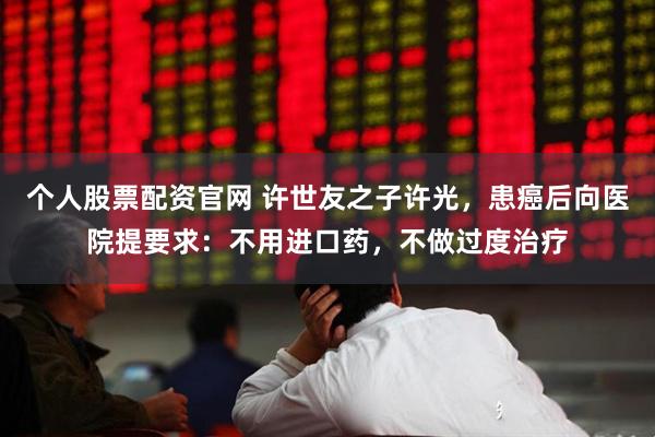 个人股票配资官网 许世友之子许光，患癌后向医院提要求：不用进口药，不做过度治疗