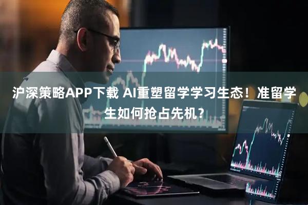 沪深策略APP下载 AI重塑留学学习生态！准留学生如何抢占先机？