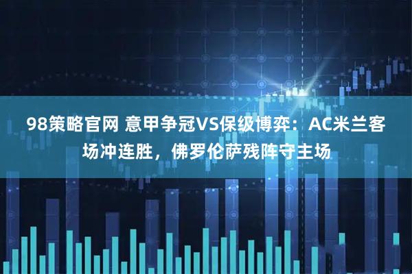 98策略官网 意甲争冠VS保级博弈：AC米兰客场冲连胜，佛罗伦萨残阵守主场