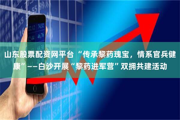 山东股票配资网平台 “传承黎药瑰宝，情系官兵健康”——白沙开展“黎药进军营”双拥共建活动