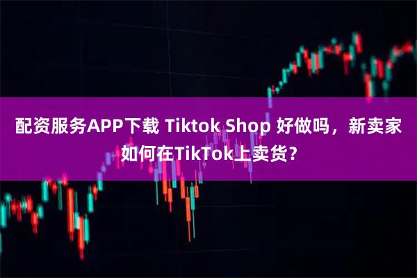 配资服务APP下载 Tiktok Shop 好做吗，新卖家如何在TikTok上卖货？