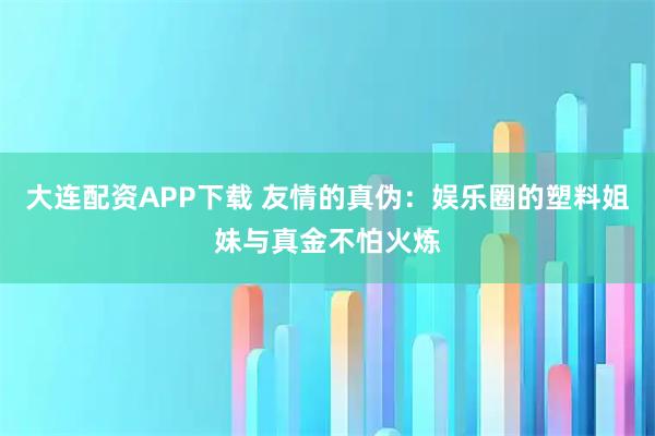 大连配资APP下载 友情的真伪：娱乐圈的塑料姐妹与真金不怕火炼