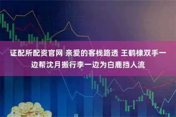 证配所配资官网 亲爱的客栈路透 王鹤棣双手一边帮沈月搬行李一边为白鹿挡人流