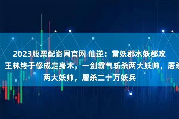 2023股票配资网官网 仙逆：雷妖郡水妖郡攻打炼魂部落，王林终于修成定身术，一剑霸气斩杀两大妖帅，屠杀二十万妖兵