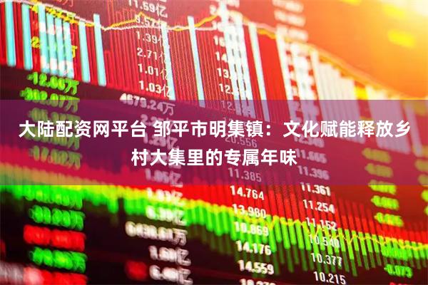 大陆配资网平台 邹平市明集镇：文化赋能释放乡村大集里的专属年味