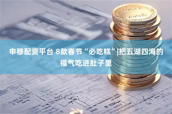 申穆配资平台 8款春节“必吃糕”|把五湖四海的福气吃进肚子里