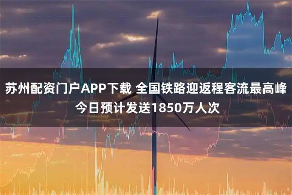 苏州配资门户APP下载 全国铁路迎返程客流最高峰 今日预计发送1850万人次