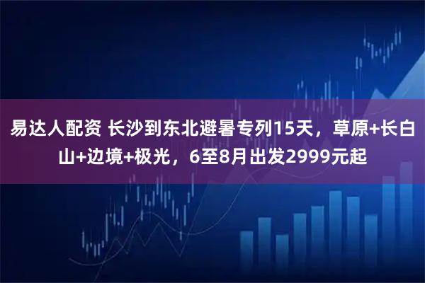 易达人配资 长沙到东北避暑专列15天，草原+长白山+边境+极光，6至8月出发2999元起