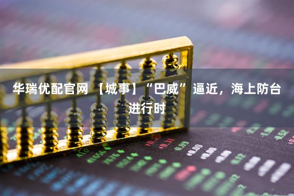 华瑞优配官网 【城事】“巴威” 逼近，海上防台进行时