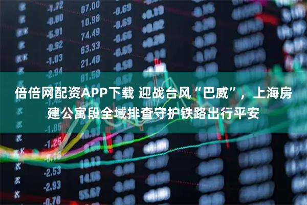 倍倍网配资APP下载 迎战台风“巴威”，上海房建公寓段全域排查守护铁路出行平安